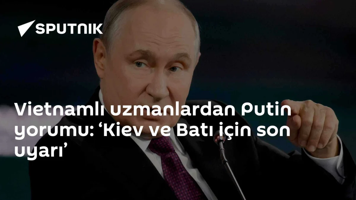 Vietnamlı uzmanlardan Putin yorumu: ‘Kiev ve Batı için son uyarı’