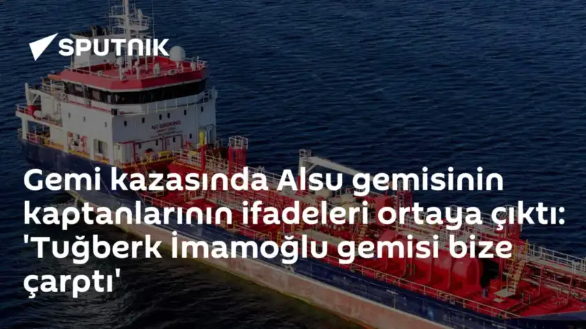 Gemi kazasında Alsu gemisinin kaptanlarının ifadeleri ortaya çıktı: 'Tuğberk İmamoğlu gemisi bize çarptı'
