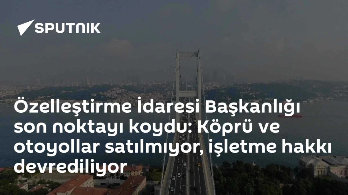 Özelleştirme İdaresi Başkanlığı son noktayı koydu: Köprü ve otoyollar satılmıyor, işletme hakkı devrediliyor