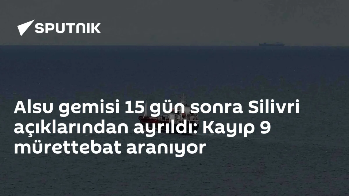 Alsu gemisi 15 gün sonra Silivri açıklarından ayrıldı: Kayıp 9 mürettebat aranıyor