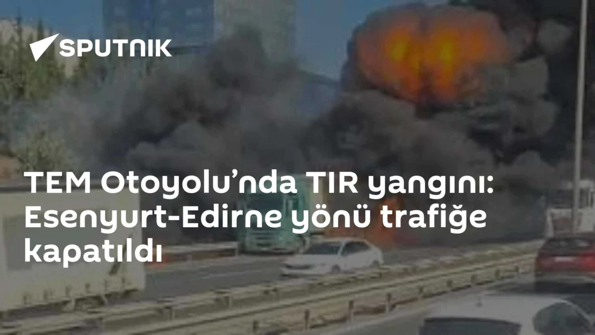 TEM Otoyolu’nda TIR yangını: Esenyurt-Edirne yönü trafiğe kapatıldı