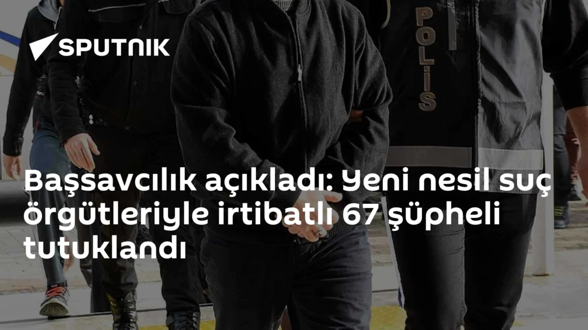 Başsavcılık açıkladı: Yeni nesil suç örgütleriyle irtibatlı 67 şüpheli tutuklandı