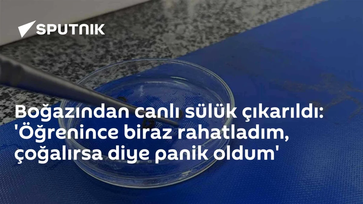 Boğazından canlı sülük çıkarıldı: 'Öğrenince biraz rahatladım, çoğalırsa diye panik oldum'
