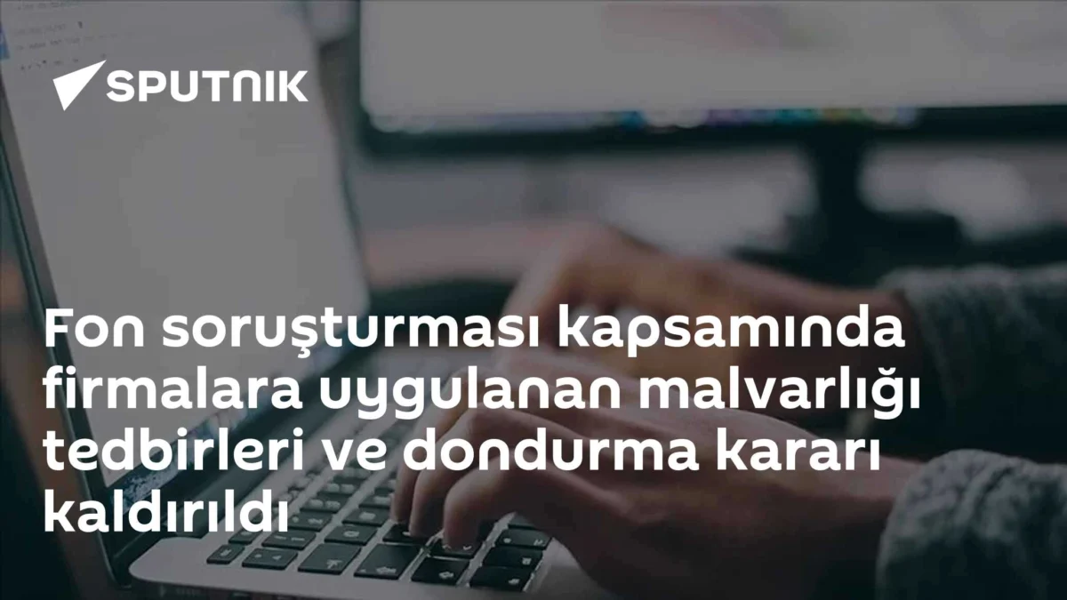 Fon soruşturması kapsamında firmalara uygulanan malvarlığı tedbirleri ve dondurma kararı kaldırıldı